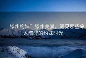 “滕州約妹”滕州美景，遇見(jiàn)那些令人陶醉的約妹時(shí)光