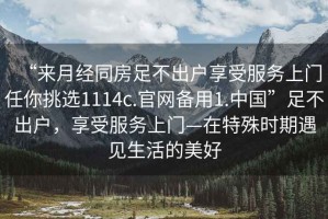 “來月經(jīng)同房足不出戶享受服務(wù)上門任你挑選1114c.官網(wǎng)備用1.中國”足不出戶，享受服務(wù)上門—在特殊時期遇見生活的美好