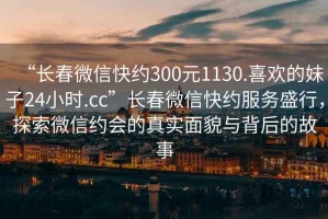 “長春微信快約300元1130.喜歡的妹子24小時(shí).cc”長春微信快約服務(wù)盛行，探索微信約會(huì)的真實(shí)面貌與背后的故事