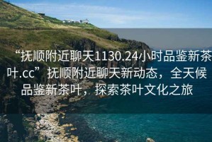 “撫順附近聊天1130.24小時品鑒新茶葉.cc”撫順附近聊天新動態(tài)，全天候品鑒新茶葉，探索茶葉文化之旅