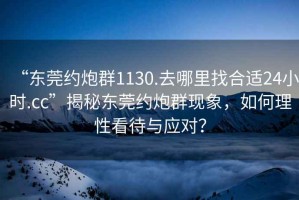 “東莞約炮群1130.去哪里找合適24小時(shí).cc”揭秘東莞約炮群現(xiàn)象，如何理性看待與應(yīng)對？