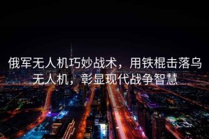 俄軍無人機巧妙戰(zhàn)術(shù)，用鐵棍擊落烏無人機，彰顯現(xiàn)代戰(zhàn)爭智慧