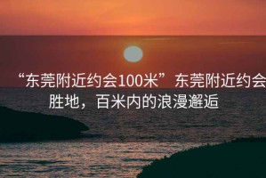 “東莞附近約會100米”東莞附近約會勝地，百米內(nèi)的浪漫邂逅
