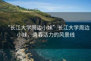 “長(zhǎng)江大學(xué)周邊小妹”長(zhǎng)江大學(xué)周邊小妹，青春活力的風(fēng)景線