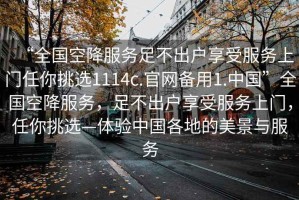 “全國空降服務(wù)足不出戶享受服務(wù)上門任你挑選1114c.官網(wǎng)備用1.中國”全國空降服務(wù)，足不出戶享受服務(wù)上門，任你挑選—體驗中國各地的美景與服務(wù)