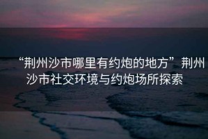 “荊州沙市哪里有約炮的地方”荊州沙市社交環(huán)境與約炮場(chǎng)所探索