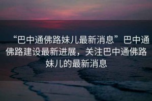“巴中通佛路妹兒最新消息”巴中通佛路建設(shè)最新進(jìn)展，關(guān)注巴中通佛路妹兒的最新消息