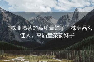 “株洲喝茶的高質(zhì)量妹子”株洲品茗佳人，高質(zhì)量茶韻妹子