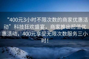 “400元3小時不限次數(shù)的商家優(yōu)惠活動”科技狂歡盛宴，商家推出超值優(yōu)惠活動，400元享受無限次數(shù)服務(wù)三小時！