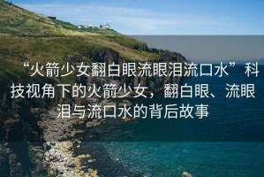 “火箭少女翻白眼流眼淚流口水”科技視角下的火箭少女，翻白眼、流眼淚與流口水的背后故事