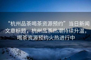 “杭州品茶喝茶資源預約”當日新聞文章標題，杭州品茶熱潮持續(xù)升溫，喝茶資源預約火熱進行中