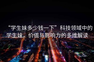 “學生妹多少錢一下”科技領(lǐng)域中的學生妹，價值與影響力的多維解讀