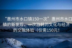 “惠州市水口鎮(zhèn)150一次”惠州市水口鎮(zhèn)的新發(fā)現(xiàn)，一次獨(dú)特的文化與經(jīng)濟(jì)的交融體驗(yàn)（僅需150元！