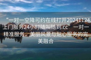 “一對一空降可約在線打開20241124.上門服務(wù)24小時隨叫隨到.cc”一對一精準(zhǔn)服務(wù)，美麗風(fēng)景與貼心服務(wù)的完美融合