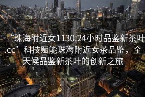 “珠海附近女1130.24小時(shí)品鑒新茶葉.cc”科技賦能珠海附近女茶品鑒，全天候品鑒新茶葉的創(chuàng)新之旅