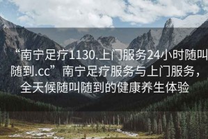 “南寧足療1130.上門服務24小時隨叫隨到.cc”南寧足療服務與上門服務，全天候隨叫隨到的健康養(yǎng)生體驗