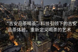 “吉安品茶喝茶”科技引領(lǐng)下的吉安品茶體驗，重新定義喝茶的藝術(shù)