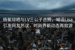 楊紫瓊曬與LV三公子合照，喊話Lisa引發(fā)網(wǎng)友熱議，時(shí)尚界新動(dòng)態(tài)再掀波瀾