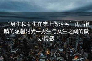“男生和女生在床上做污污”雨后初晴的溫馨時光—男生與女生之間的微妙情感