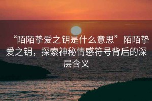 “陌陌摯愛之鑰是什么意思”陌陌摯愛之鑰，探索神秘情感符號(hào)背后的深層含義