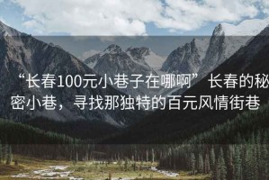 “長春100元小巷子在哪啊”長春的秘密小巷，尋找那獨特的百元風(fēng)情街巷