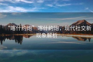 “喀什約炮”喀什約炮，現(xiàn)代社交新現(xiàn)象解析