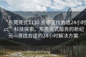 “東莞莞式1130.去哪里找合適24小時.cc”科技探索，東莞莞式服務的新紀元—尋找合適的24小時解決方案