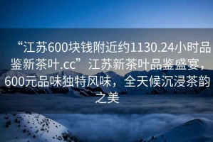 “江蘇600塊錢附近約1130.24小時品鑒新茶葉.cc”江蘇新茶葉品鑒盛宴，600元品味獨特風(fēng)味，全天候沉浸茶韻之美