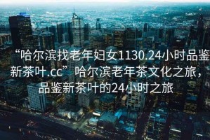 “哈爾濱找老年婦女1130.24小時品鑒新茶葉.cc”哈爾濱老年茶文化之旅，品鑒新茶葉的24小時之旅