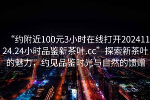 “約附近100元3小時(shí)在線打開(kāi)20241124.24小時(shí)品鑒新茶葉.cc”探索新茶葉的魅力，約見(jiàn)品鑒時(shí)光與自然的饋贈(zèng)
