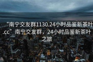 “南寧交友群1130.24小時(shí)品鑒新茶葉.cc”南寧交友群，24小時(shí)品鑒新茶葉之旅