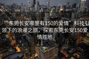“東莞長安哪里有150的愛情”科技引領(lǐng)下的浪漫之旅，探索東莞長安150愛情勝地