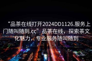 “品茶在線打開(kāi)2024DD1126.服務(wù)上門隨叫隨到.cc”品茶在線，探索茶文化魅力，專業(yè)服務(wù)隨叫隨到
