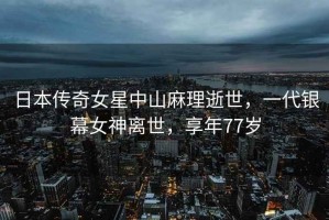 日本傳奇女星中山麻理逝世，一代銀幕女神離世，享年77歲