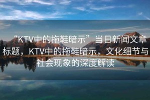 “KTV中的拖鞋暗示”當日新聞文章標題，KTV中的拖鞋暗示，文化細節(jié)與社會現(xiàn)象的深度解讀