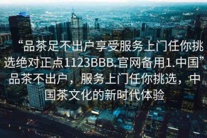 “品茶足不出戶享受服務(wù)上門任你挑選絕對正點1123BBB.官網(wǎng)備用1.中國”品茶不出戶，服務(wù)上門任你挑選，中國茶文化的新時代體驗