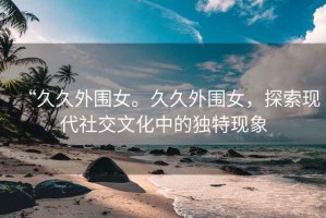 “久久外圍女。久久外圍女，探索現(xiàn)代社交文化中的獨特現(xiàn)象