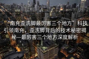 “南充歪洗腳最厲害三個(gè)地方”科技引領(lǐng)南充，歪洗腳背后的技術(shù)秘密揭秘—最厲害三個(gè)地方深度解析