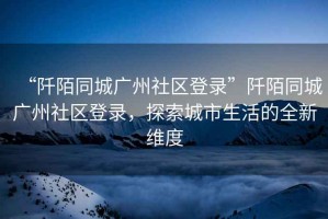 “阡陌同城廣州社區(qū)登錄”阡陌同城廣州社區(qū)登錄，探索城市生活的全新維度