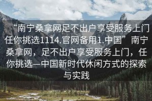 “南寧桑拿網(wǎng)足不出戶(hù)享受服務(wù)上門(mén)任你挑選1114.官網(wǎng)備用1.中國(guó)”南寧桑拿網(wǎng)，足不出戶(hù)享受服務(wù)上門(mén)，任你挑選—中國(guó)新時(shí)代休閑方式的探索與實(shí)踐