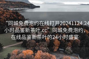 “同城免費(fèi)泡約在線打開20241124.24小時品鑒新茶葉.cc”同城免費(fèi)泡約，在線品鑒新茶葉的24小時盛宴