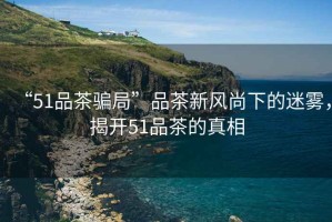 “51品茶騙局”品茶新風(fēng)尚下的迷霧，揭開51品茶的真相