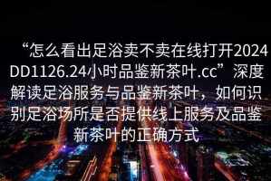 “怎么看出足浴賣不賣在線打開2024DD1126.24小時(shí)品鑒新茶葉.cc”深度解讀足浴服務(wù)與品鑒新茶葉，如何識別足浴場所是否提供線上服務(wù)及品鑒新茶葉的正確方式