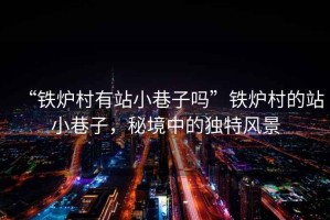 “鐵爐村有站小巷子嗎”鐵爐村的站小巷子，秘境中的獨(dú)特風(fēng)景
