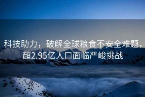 科技助力，破解全球糧食不安全難題，超2.95億人口面臨嚴(yán)峻挑戰(zhàn)