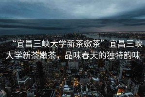 “宜昌三峽大學(xué)新茶嫩茶”宜昌三峽大學(xué)新茶嫩茶，品味春天的獨(dú)特韻味