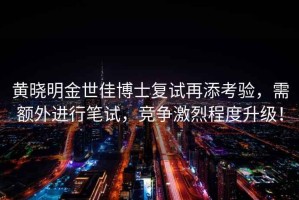 黃曉明金世佳博士復(fù)試再添考驗，需額外進(jìn)行筆試，競爭激烈程度升級！