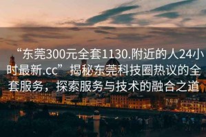“東莞300元全套1130.附近的人24小時(shí)最新.cc”揭秘東莞科技圈熱議的全套服務(wù)，探索服務(wù)與技術(shù)的融合之道