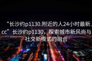 “長沙約p1130.附近的人24小時最新.cc”長沙約p1130，探索城市新風(fēng)尚與社交新模式的融合
