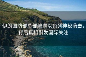 伊朗國防部總部遭遇以色列神秘襲擊，背后真相引發(fā)國際關(guān)注